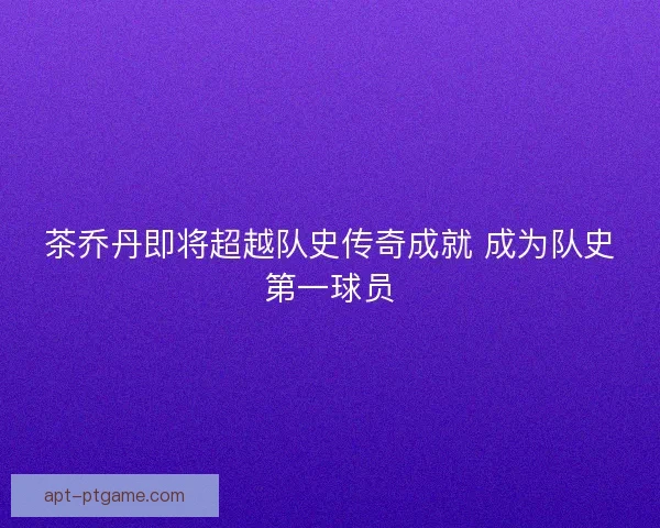 茶乔丹即将超越队史传奇成就 成为队史第一球员