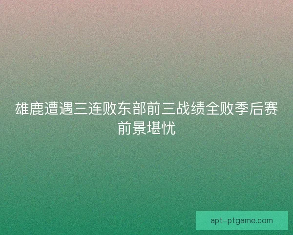 雄鹿遭遇三连败东部前三战绩全败季后赛前景堪忧 雄鹿遭遇三连败东部前三战绩全败季后赛前景堪忧