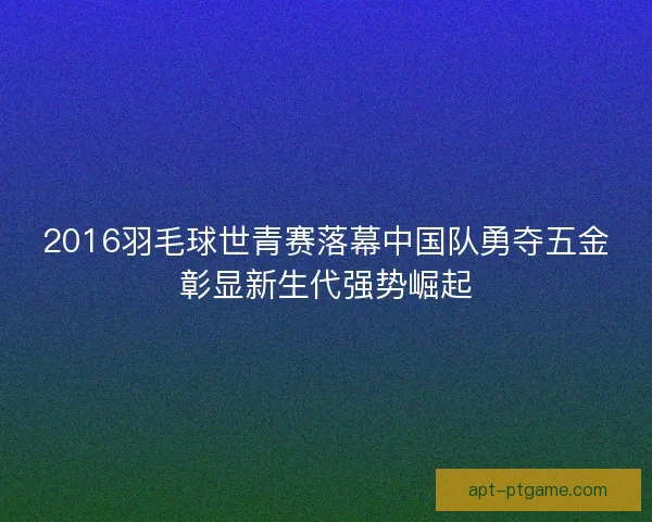 2016羽毛球世青赛落幕中国队勇夺五金彰显新生代强势崛起