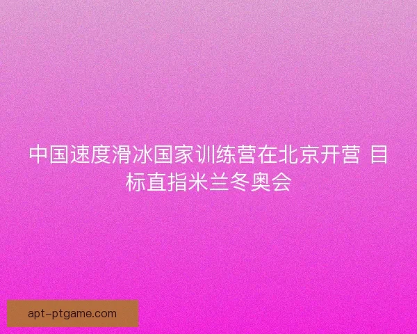 中国速度滑冰国家训练营在北京开营 目标直指米兰冬奥会