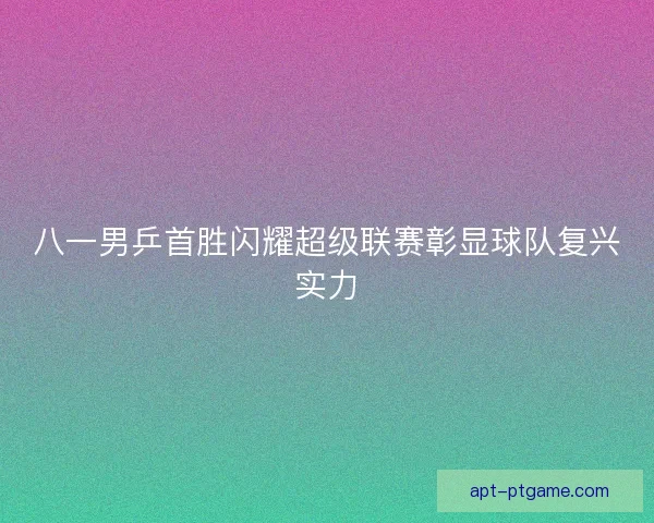 八一男乒首胜闪耀超级联赛彰显球队复兴实力
