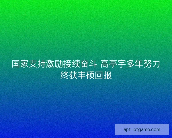 国家支持激励接续奋斗 高亭宇多年努力终获丰硕回报