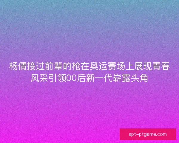 杨倩接过前辈的枪在奥运赛场上展现青春风采引领00后新一代崭露头角
