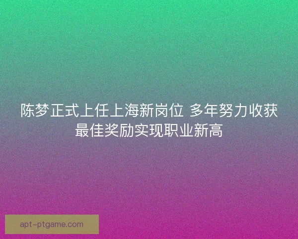 陈梦正式上任上海新岗位 多年努力收获最佳奖励实现职业新高