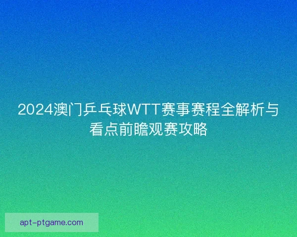 2024澳门乒乓球WTT赛事赛程全解析与看点前瞻观赛攻略