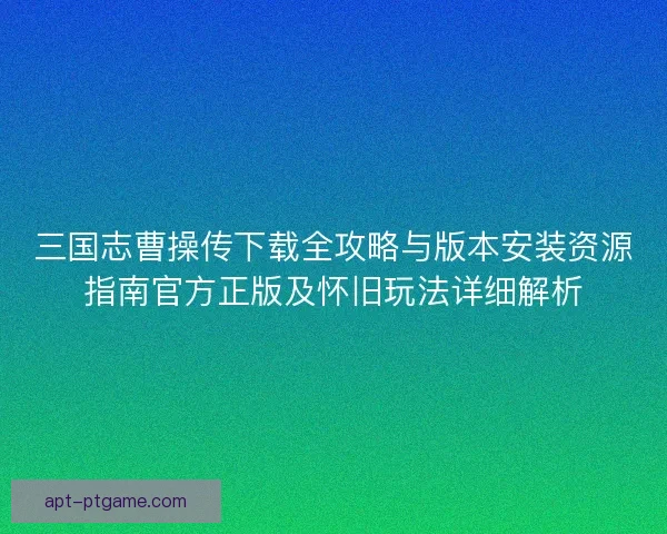 三国志曹操传下载全攻略与版本安装资源指南官方正版及怀旧玩法详细解析
