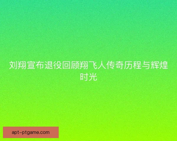 刘翔宣布退役回顾翔飞人传奇历程与辉煌时光