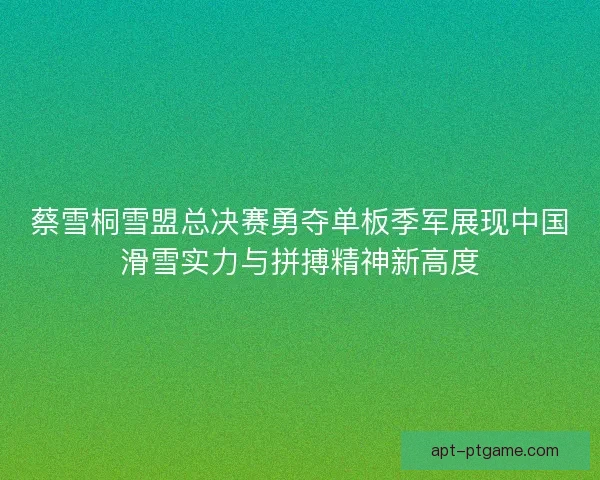 蔡雪桐雪盟总决赛勇夺单板季军展现中国滑雪实力与拼搏精神新高度