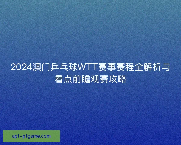 2024澳门乒乓球WTT赛事赛程全解析与看点前瞻观赛攻略