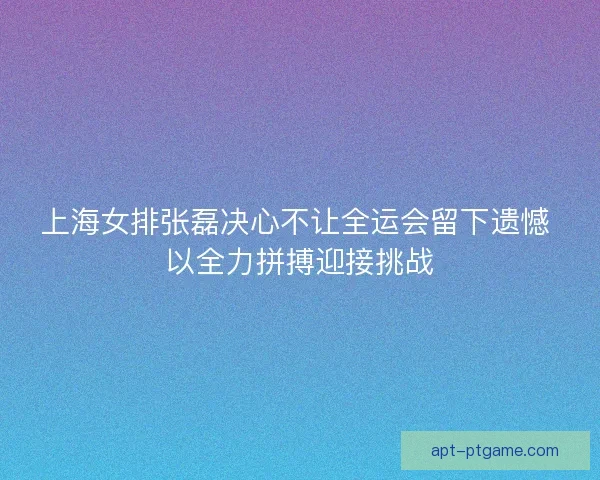 上海女排张磊决心不让全运会留下遗憾 以全力拼搏迎接挑战
