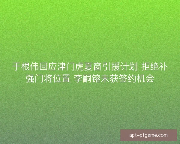 于根伟回应津门虎夏窗引援计划 拒绝补强门将位置 李嗣镕未获签约机会