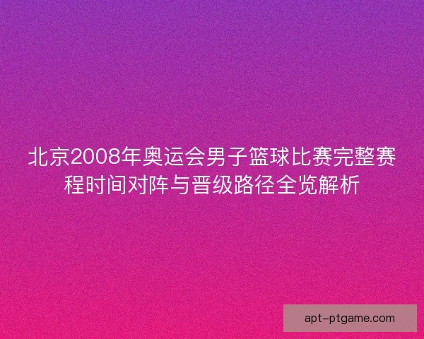 北京2008年奥运会男子篮球比赛完整赛程时间对阵与晋级路径全览解析