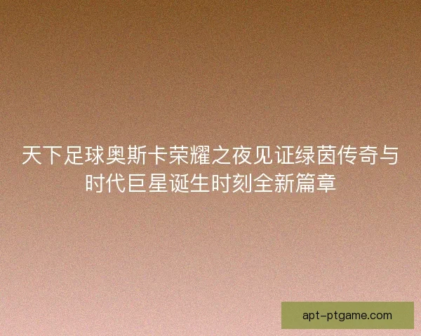 天下足球奥斯卡荣耀之夜见证绿茵传奇与时代巨星诞生时刻全新篇章
