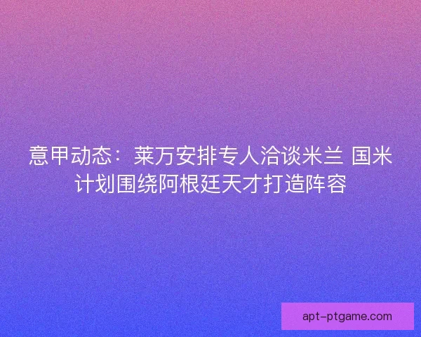 意甲动态:莱万安排专人洽谈米兰 国米计划围绕阿根廷天才打造阵容 意甲动态:莱万安排专人洽谈米兰 国米计划围绕阿根廷天才打造阵容