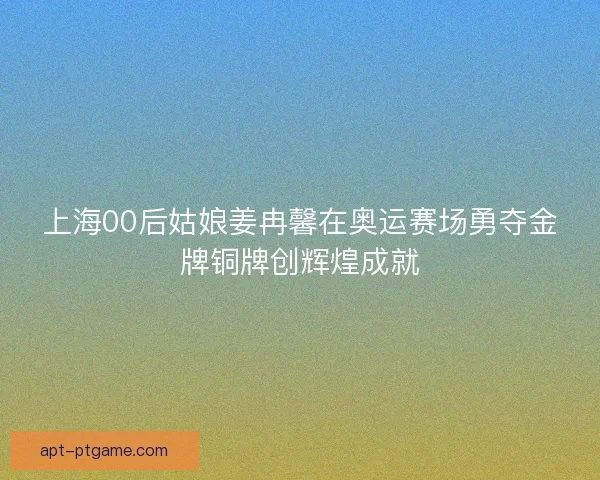 上海00后姑娘姜冉馨在奥运赛场勇夺金牌铜牌创辉煌成就 上海00后姑娘姜冉馨在奥运赛场勇夺金牌铜牌创辉煌成就