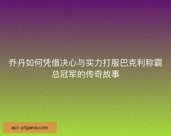 乔丹如何凭借决心与实力打服巴克利称霸总冠军的传奇故事
