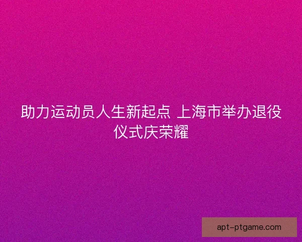 助力运动员人生新起点 上海市举办退役仪式庆荣耀 助力运动员人生新起点 上海市举办退役仪式庆荣耀