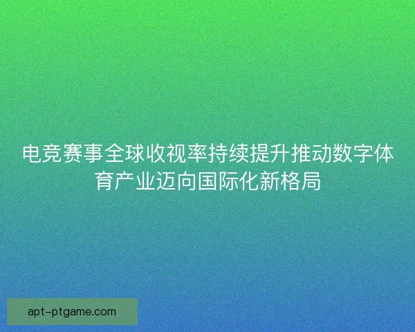 电竞赛事全球收视率持续提升推动数字体育产业迈向国际化新格局