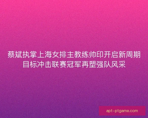蔡斌执掌上海女排主教练帅印开启新周期目标冲击联赛冠军再塑强队风采