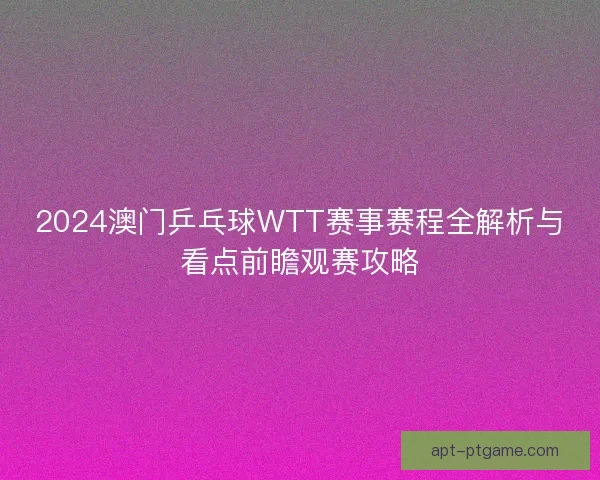 2024澳门乒乓球WTT赛事赛程全解析与看点前瞻观赛攻略 2024澳门乒乓球WTT赛事赛程全解析与看点前瞻观赛攻略