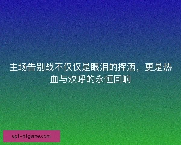 主场告别战不仅仅是眼泪的挥洒,更是热血与欢呼的永恒回响 主场告别战不仅仅是眼泪的挥洒,更是热血与欢呼的永恒回响