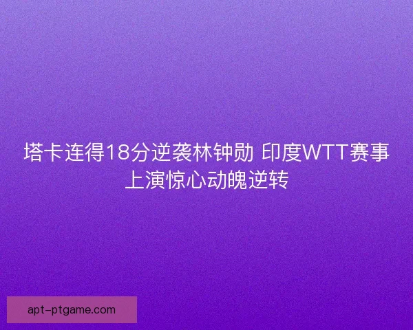 塔卡连得18分逆袭林钟勋 印度WTT赛事上演惊心动魄逆转 塔卡连得18分逆袭林钟勋 印度WTT赛事上演惊心动魄逆转