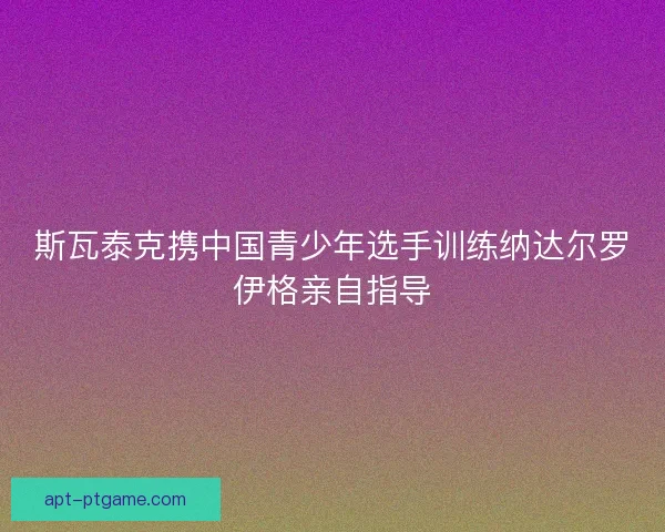 斯瓦泰克携中国青少年选手训练纳达尔罗伊格亲自指导