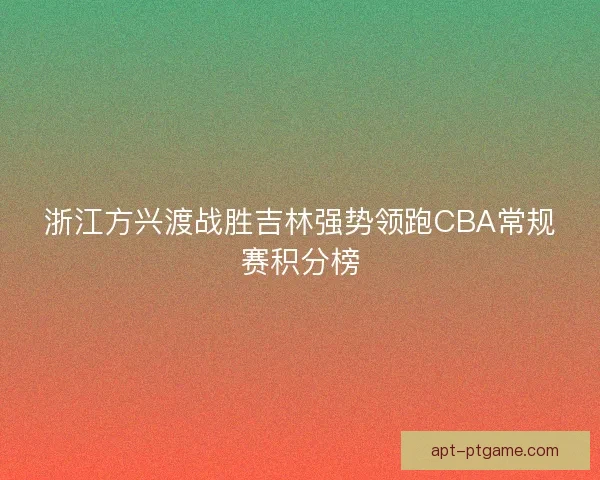 浙江方兴渡战胜吉林强势领跑CBA常规赛积分榜