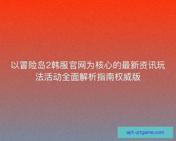 以冒险岛2韩服官网为核心的最新资讯玩法活动全面解析指南权威版