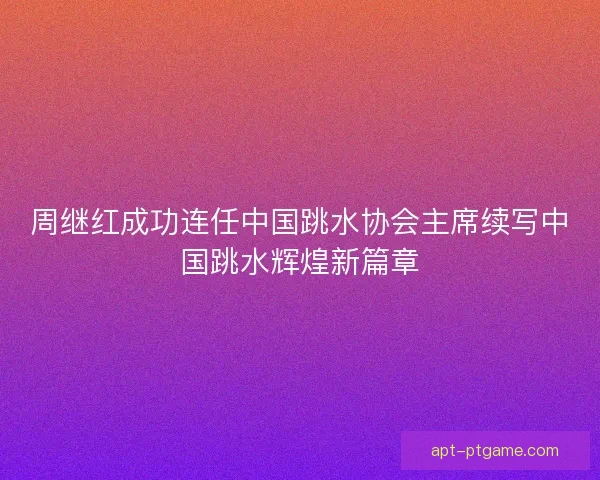 周继红成功连任中国跳水协会主席续写中国跳水辉煌新篇章