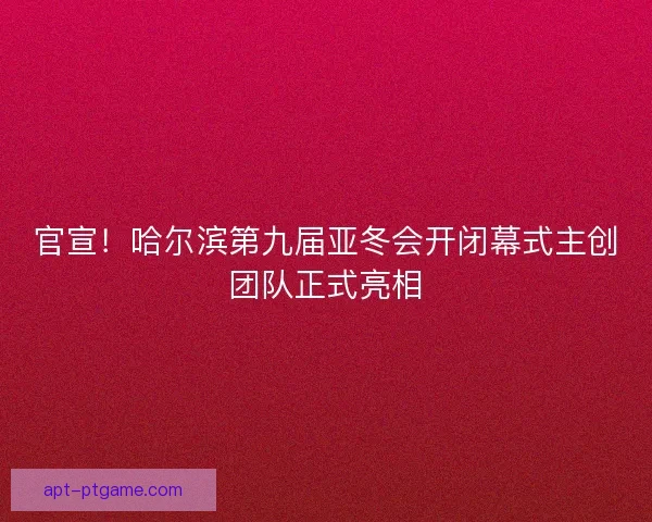 官宣！哈尔滨第九届亚冬会开闭幕式主创团队正式亮相