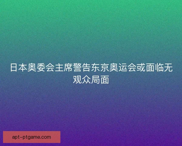 日本奥委会主席警告东京奥运会或面临无观众局面