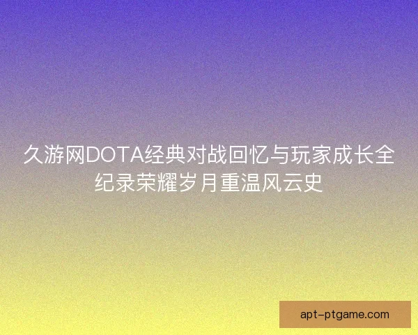 久游网DOTA经典对战回忆与玩家成长全纪录荣耀岁月重温风云史