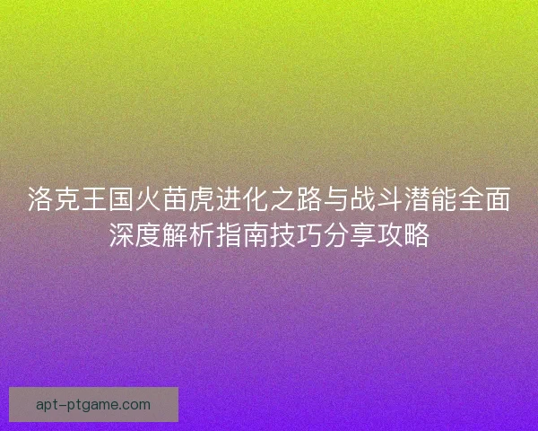 洛克王国火苗虎进化之路与战斗潜能全面深度解析指南技巧分享攻略